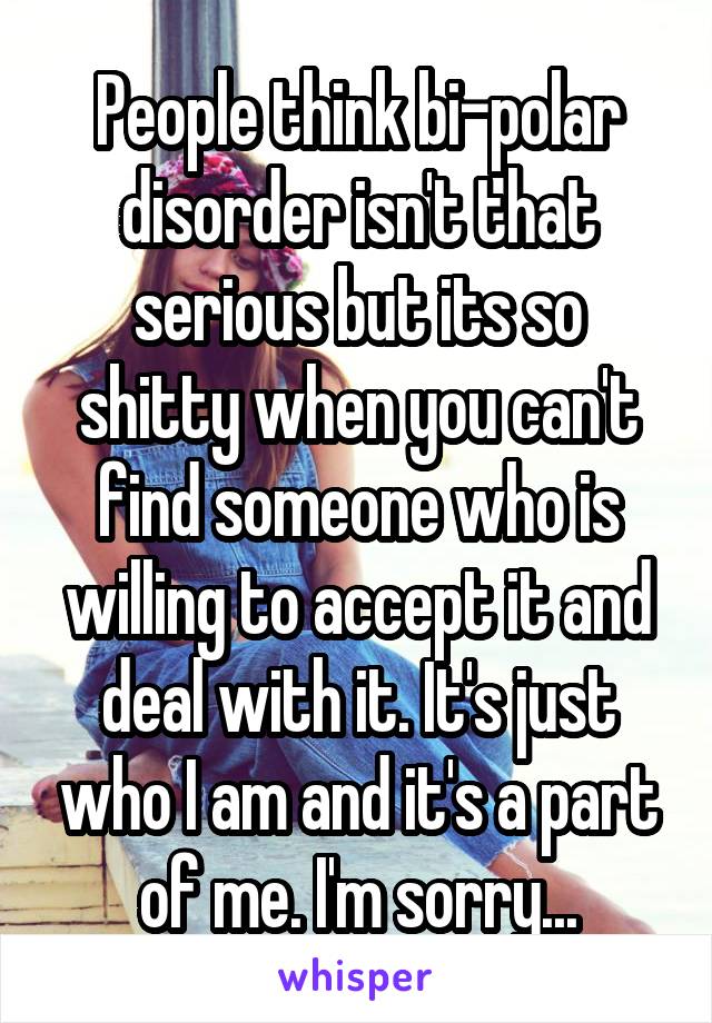 People think bi-polar disorder isn't that serious but its so shitty when you can't find someone who is willing to accept it and deal with it. It's just who I am and it's a part of me. I'm sorry...