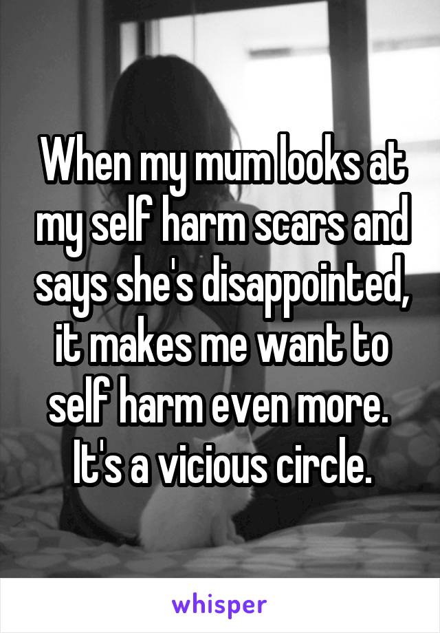 When my mum looks at my self harm scars and says she's disappointed, it makes me want to self harm even more. 
It's a vicious circle.