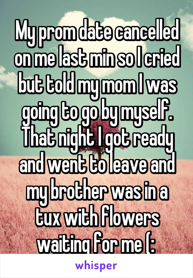 My prom date cancelled on me last min so I cried but told my mom I was going to go by myself. That night I got ready and went to leave and my brother was in a tux with flowers waiting for me (: 