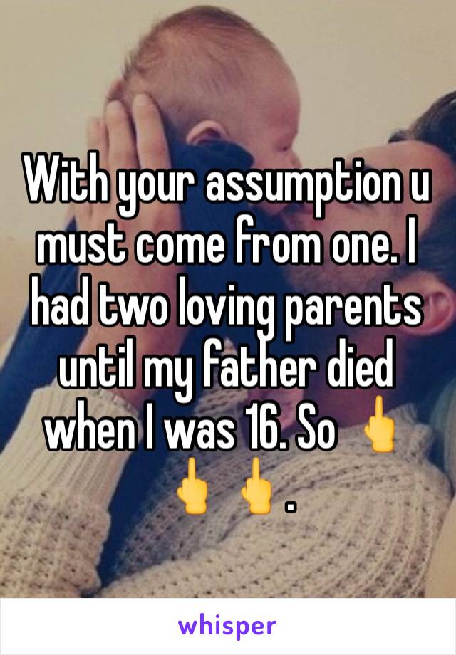 With your assumption u must come from one. I had two loving parents until my father died when I was 16. So 🖕🖕🖕.