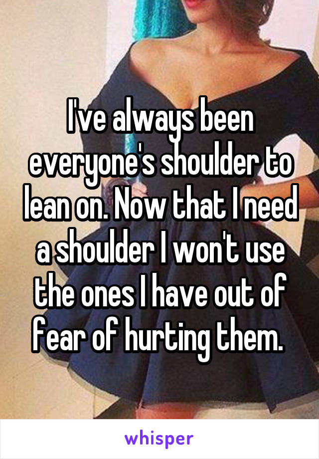 I've always been everyone's shoulder to lean on. Now that I need a shoulder I won't use the ones I have out of fear of hurting them. 