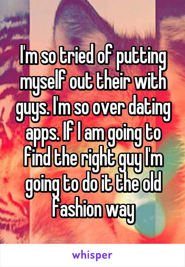 I'm so tried of putting myself out their with guys. I'm so over dating apps. If I am going to find the right guy I'm going to do it the old fashion way