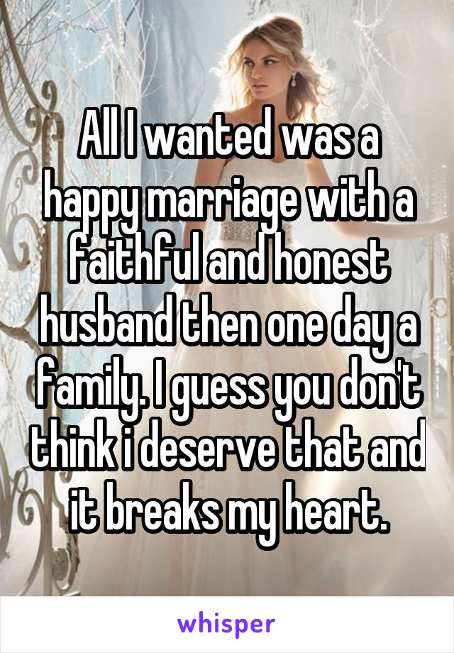 All I wanted was a happy marriage with a faithful and honest husband then one day a family. I guess you don't think i deserve that and it breaks my heart.