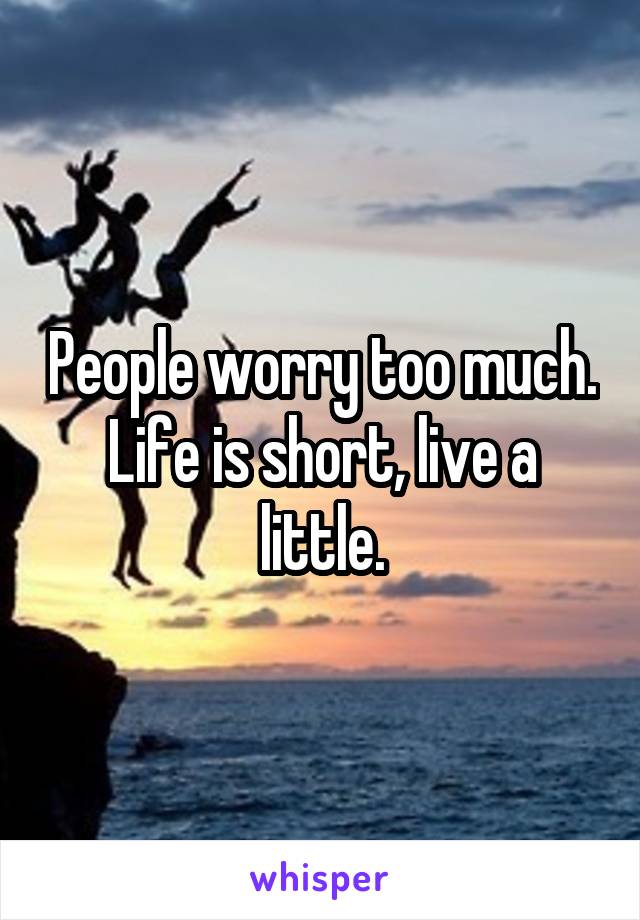People worry too much. Life is short, live a little.