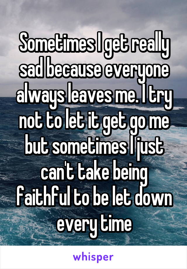 Sometimes I get really sad because everyone always leaves me. I try not to let it get go me but sometimes I just can't take being faithful to be let down every time