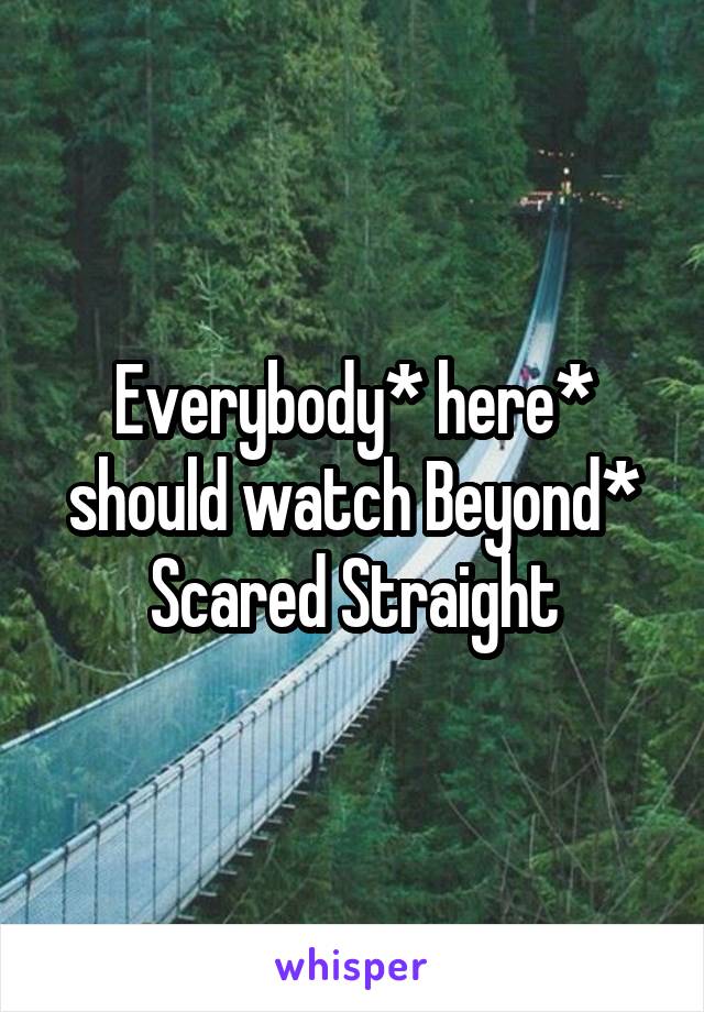 Everybody* here* should watch Beyond* Scared Straight