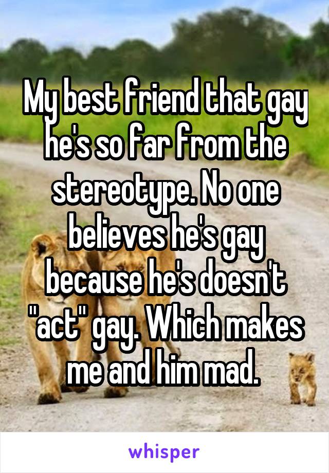 My best friend that gay he's so far from the stereotype. No one believes he's gay because he's doesn't "act" gay. Which makes me and him mad. 