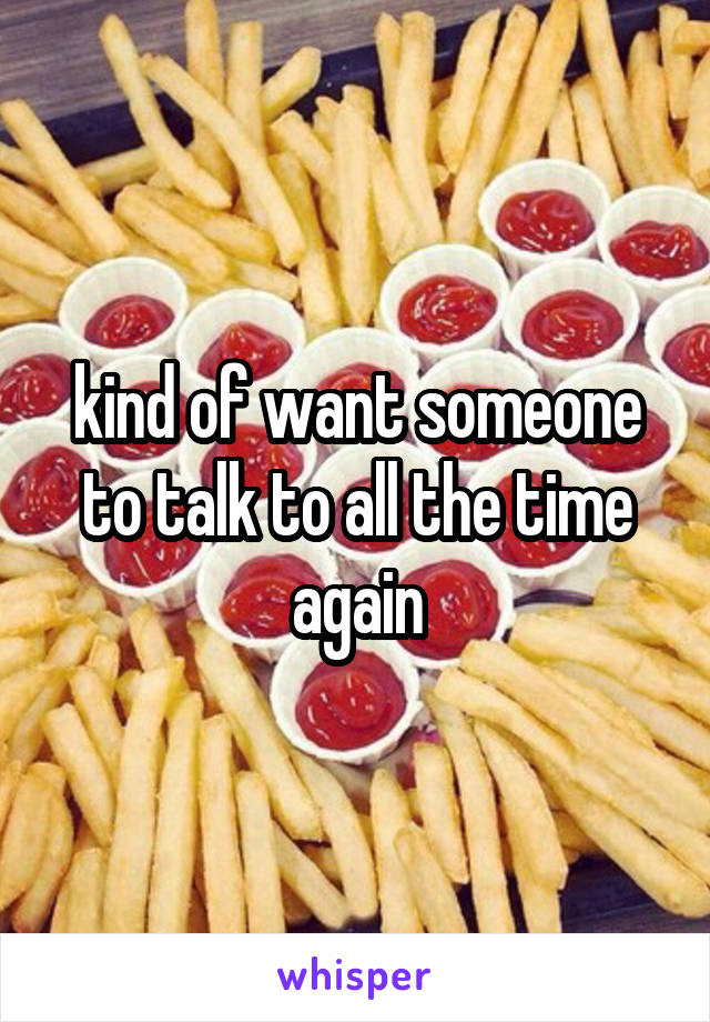 kind of want someone to talk to all the time again
