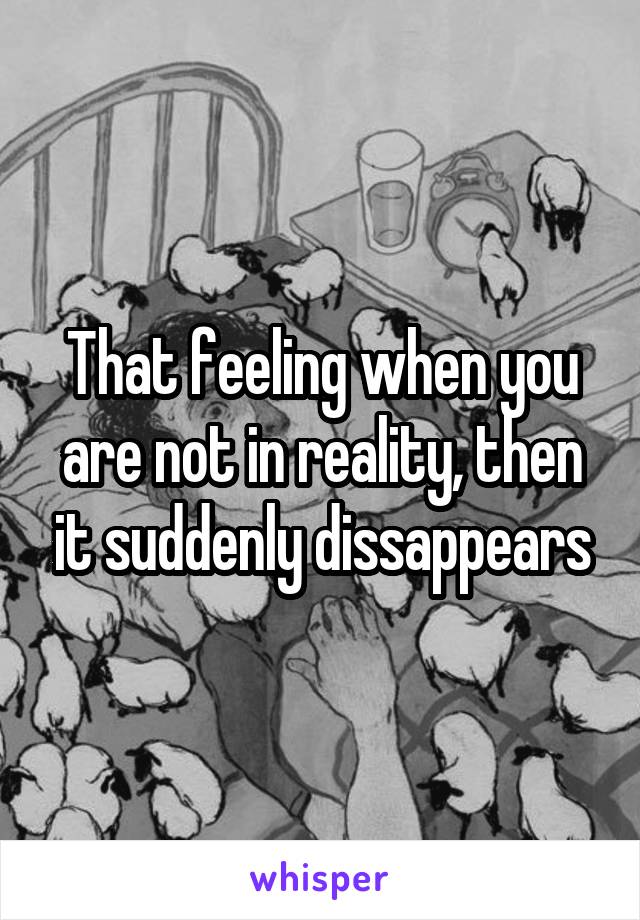 That feeling when you are not in reality, then it suddenly dissappears