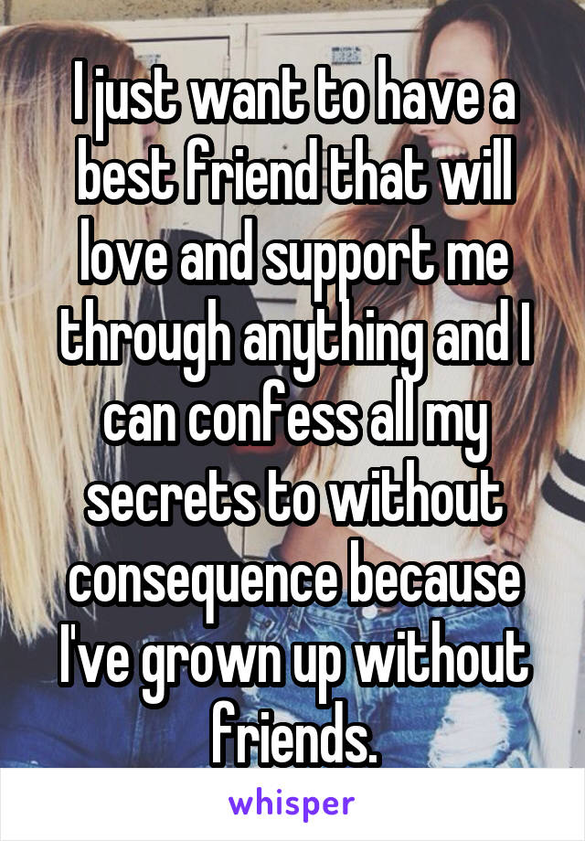 I just want to have a best friend that will love and support me through anything and I can confess all my secrets to without consequence because I've grown up without friends.