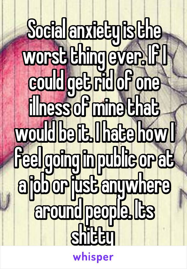 Social anxiety is the worst thing ever. If I could get rid of one illness of mine that would be it. I hate how I feel going in public or at a job or just anywhere around people. Its shitty 