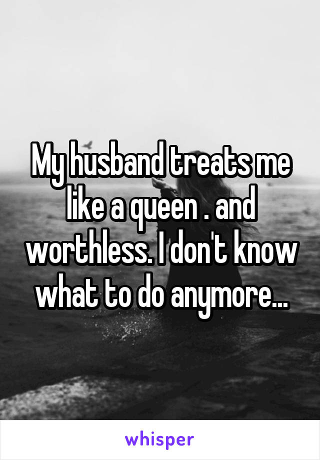 My husband treats me like a queen . and worthless. I don't know what to do anymore...