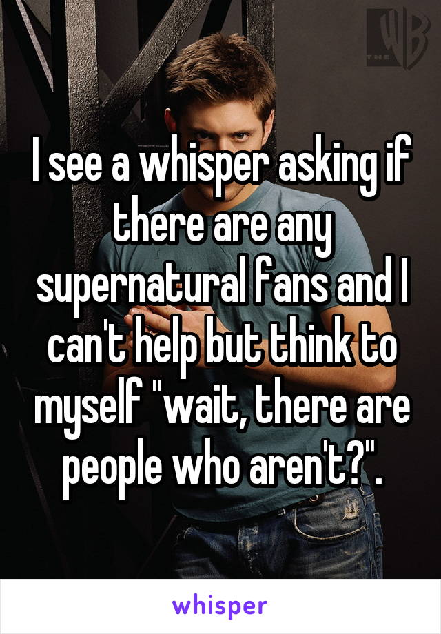 I see a whisper asking if there are any supernatural fans and I can't help but think to myself "wait, there are people who aren't?".