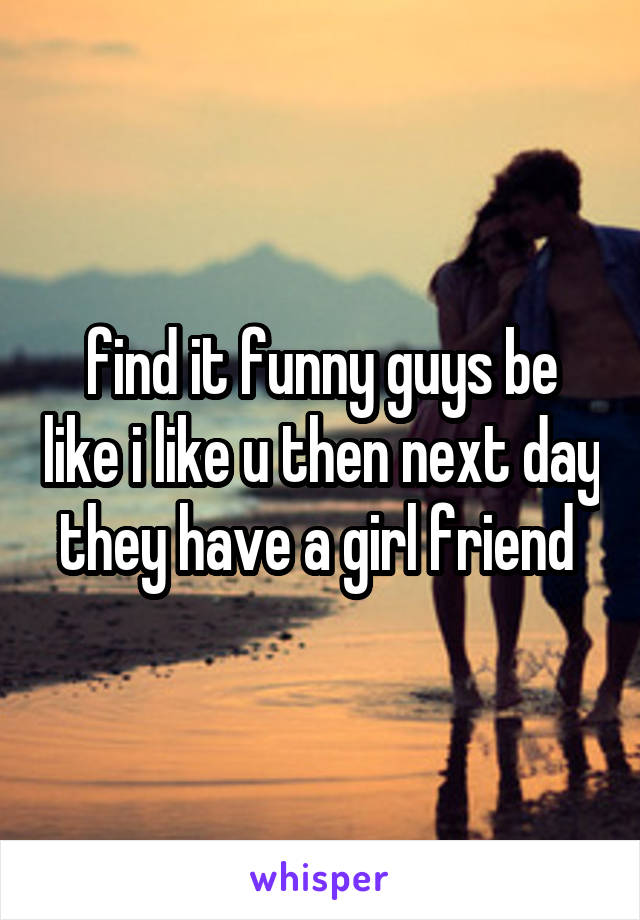 find it funny guys be like i like u then next day they have a girl friend 