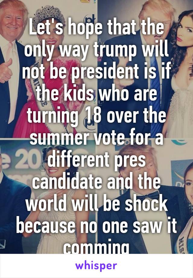Let's hope that the only way trump will not be president is if the kids who are turning 18 over the summer vote for a different pres candidate and the world will be shock because no one saw it comming