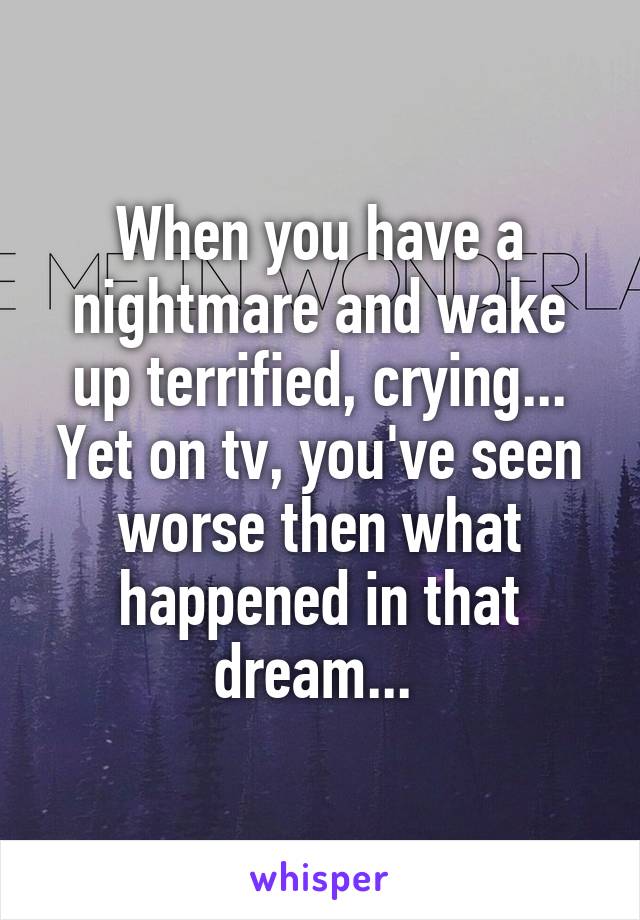 When you have a nightmare and wake up terrified, crying... Yet on tv, you've seen worse then what happened in that dream... 