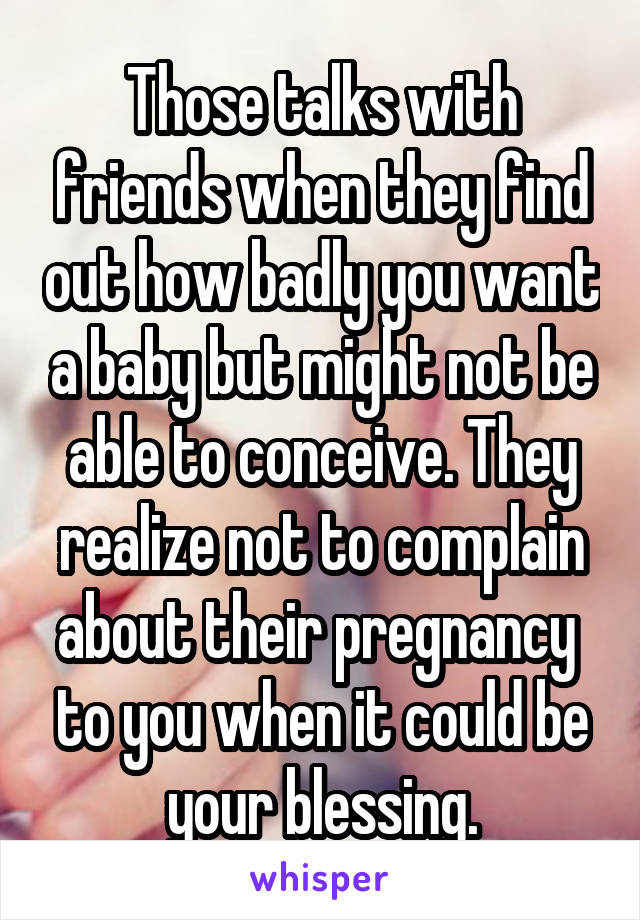 Those talks with friends when they find out how badly you want a baby but might not be able to conceive. They realize not to complain about their pregnancy  to you when it could be your blessing.