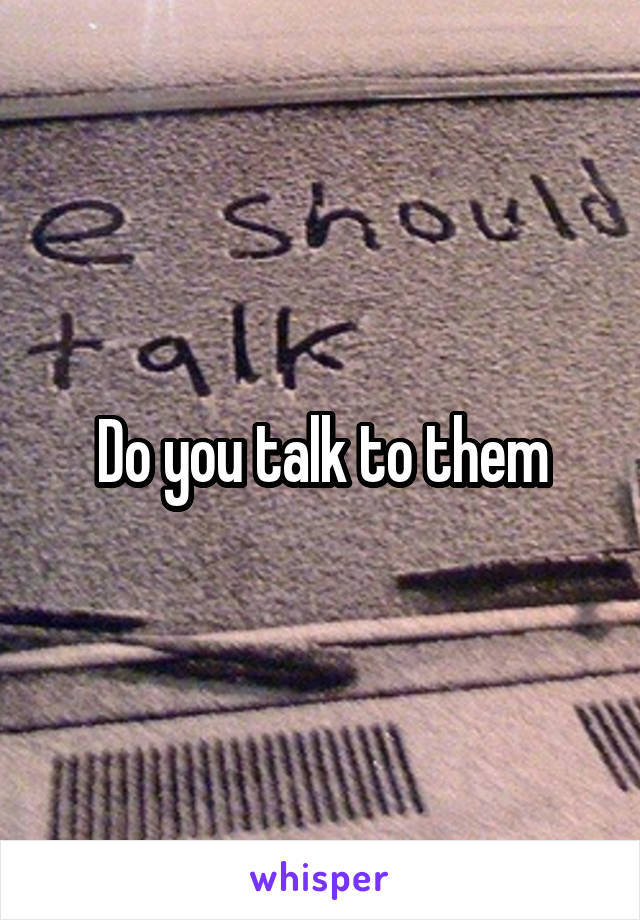 Do you talk to them