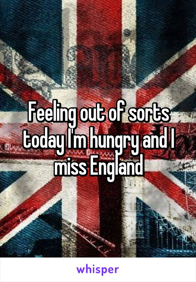 Feeling out of sorts today I'm hungry and I miss England