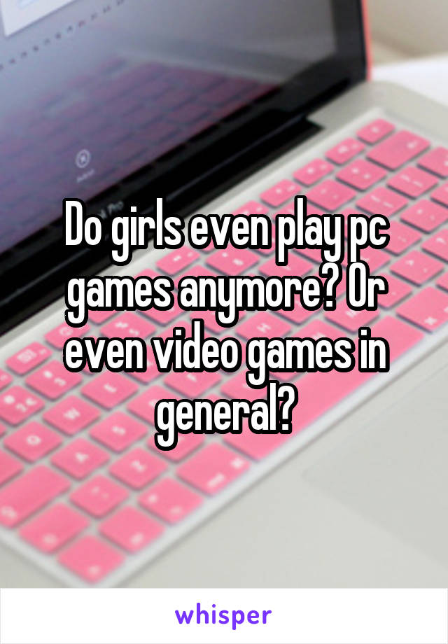 Do girls even play pc games anymore? Or even video games in general?