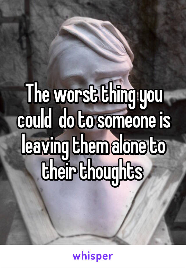 The worst thing you could  do to someone is leaving them alone to their thoughts 