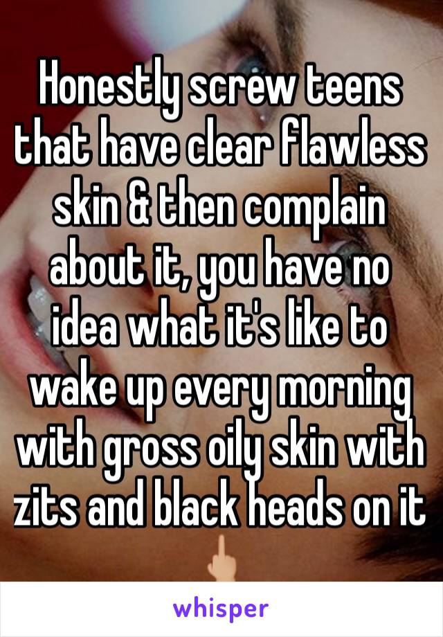 Honestly screw teens that have clear flawless skin & then complain about it, you have no idea what it's like to wake up every morning with gross oily skin with zits and black heads on it 🖕🏼