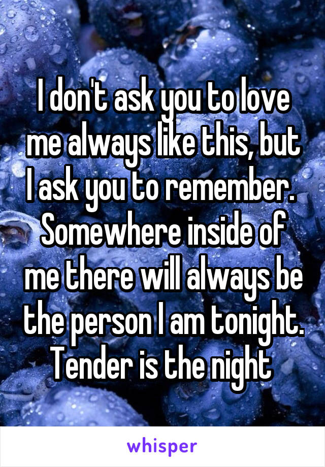 I don't ask you to love me always like this, but I ask you to remember. 
Somewhere inside of me there will always be the person I am tonight.
Tender is the night 