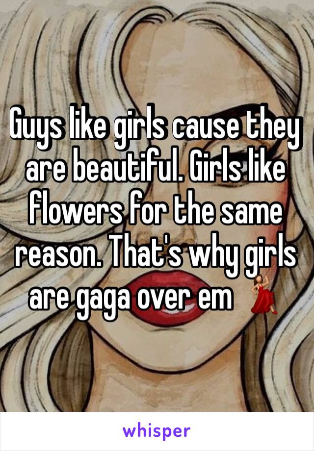 Guys like girls cause they are beautiful. Girls like flowers for the same reason. That's why girls are gaga over em 💃