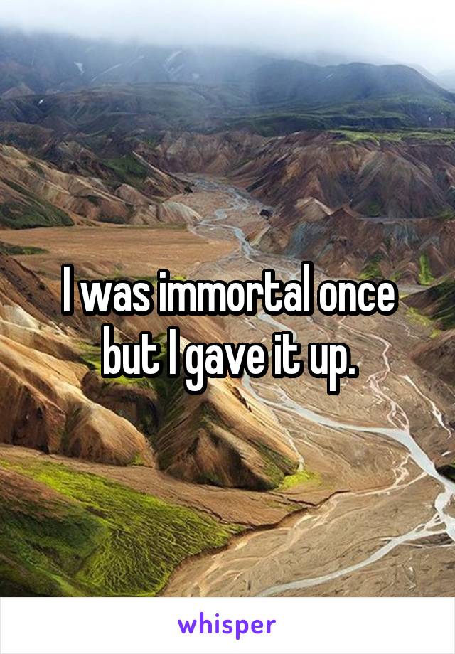I was immortal once but I gave it up.