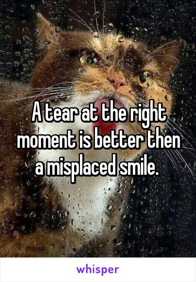 A tear at the right moment is better then a misplaced smile. 