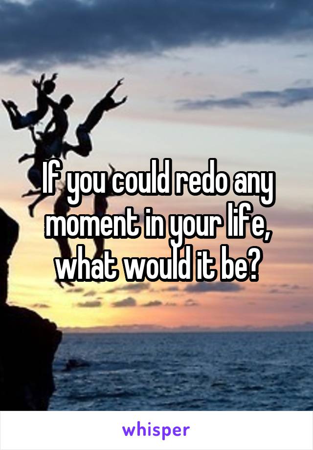 If you could redo any moment in your life, what would it be?