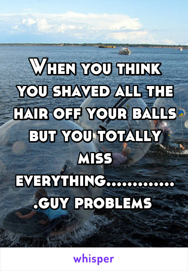 When you think you shaved all the hair off your balls but you totally miss everything..............guy problems 