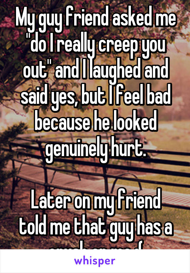 My guy friend asked me "do I really creep you out" and I laughed and said yes, but I feel bad because he looked genuinely hurt.

Later on my friend told me that guy has a crush on me ;(