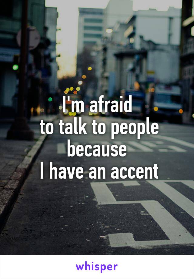 I'm afraid
 to talk to people because
 I have an accent