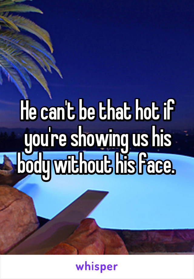 He can't be that hot if you're showing us his body without his face. 