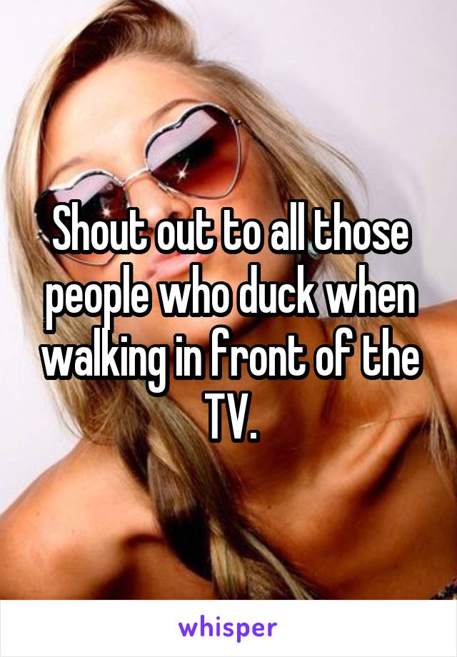 Shout out to all those people who duck when walking in front of the TV.