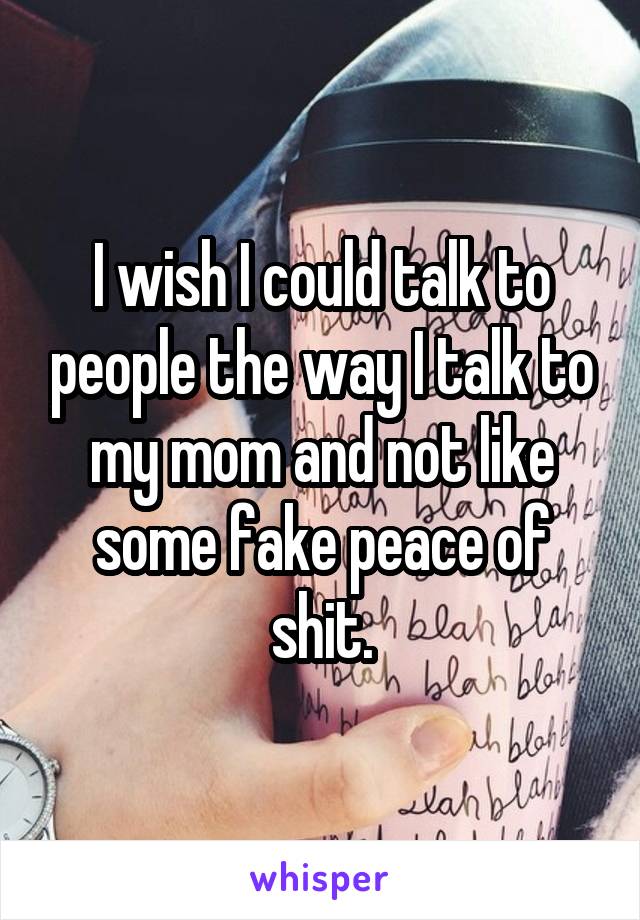 I wish I could talk to people the way I talk to my mom and not like some fake peace of shit.