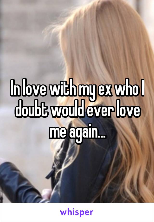 In love with my ex who I doubt would ever love me again...