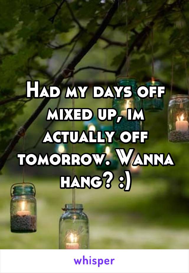 Had my days off mixed up, im actually off tomorrow. Wanna hang? :)