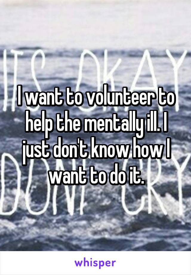I want to volunteer to help the mentally ill. I just don't know how I want to do it.