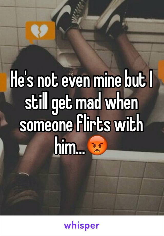 He's not even mine but I still get mad when someone flirts with him...😡