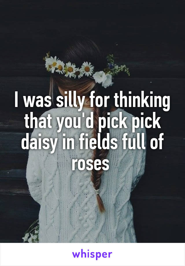I was silly for thinking that you'd pick pick daisy in fields full of roses 