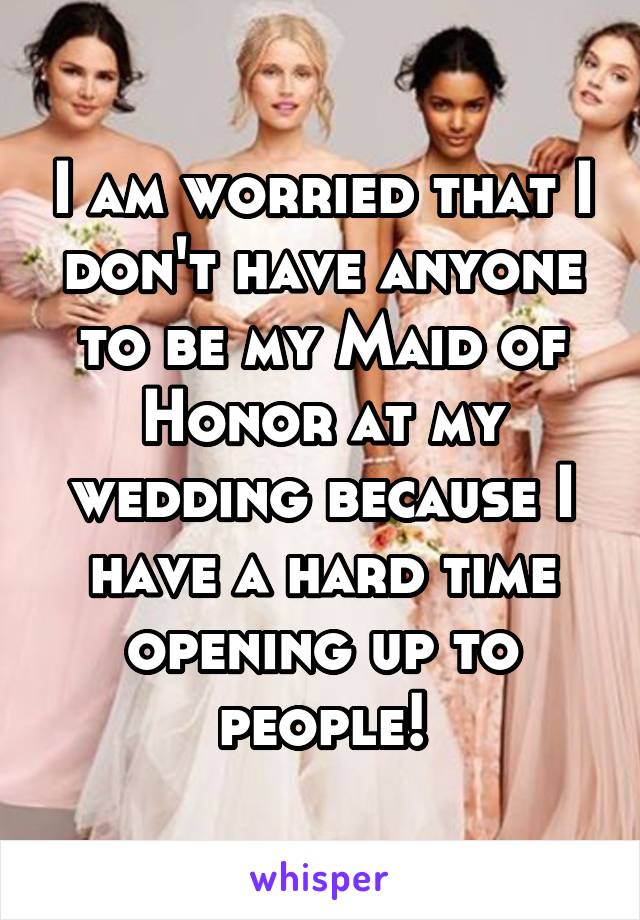 I am worried that I don't have anyone to be my Maid of Honor at my wedding because I have a hard time opening up to people!