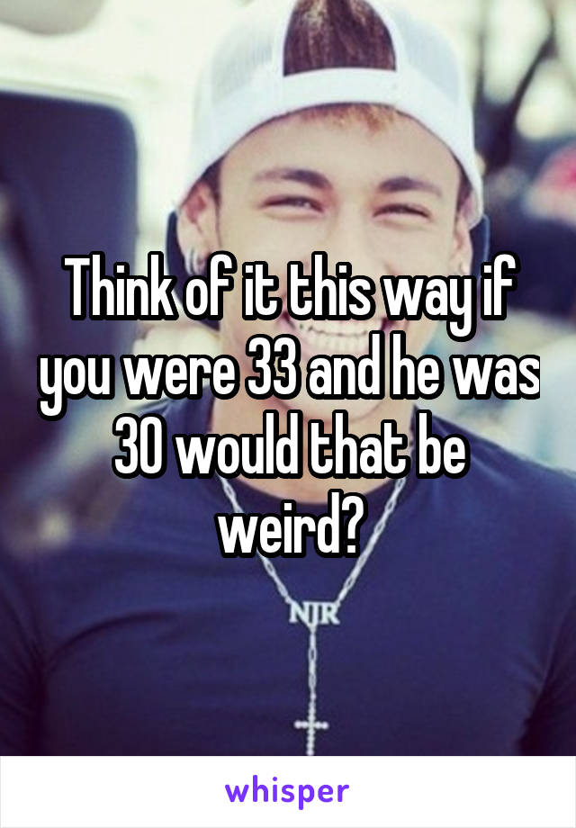 Think of it this way if you were 33 and he was 30 would that be weird?