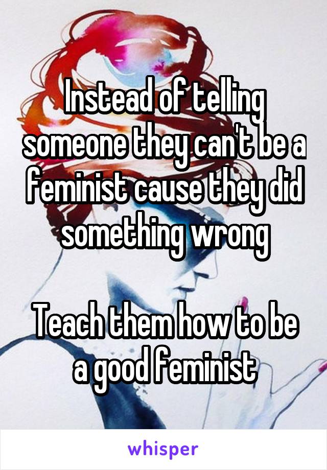 Instead of telling someone they can't be a feminist cause they did something wrong

Teach them how to be a good feminist