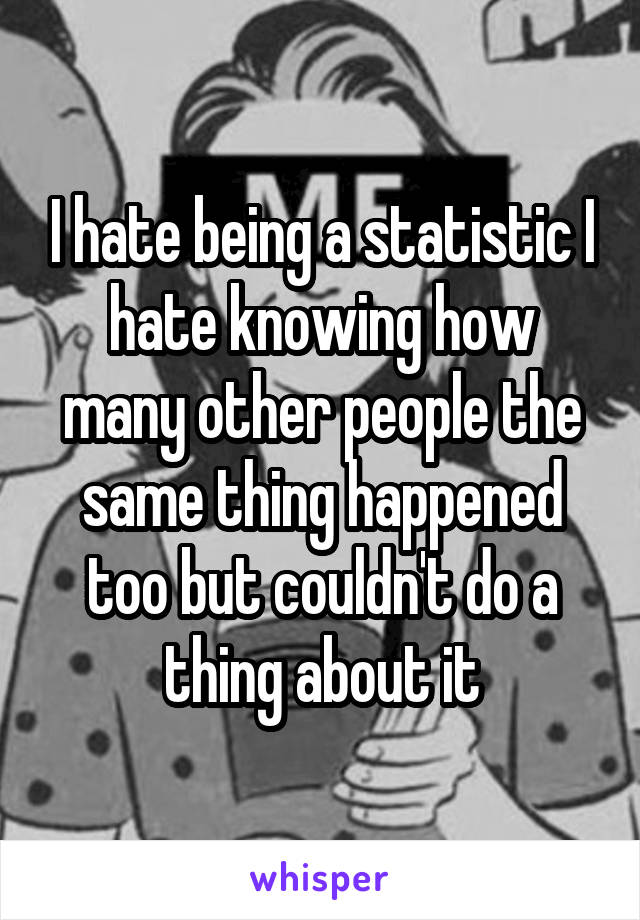 I hate being a statistic I hate knowing how many other people the same thing happened too but couldn't do a thing about it
