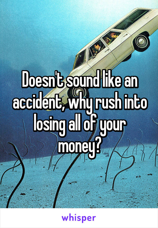 Doesn't sound like an accident, why rush into losing all of your money?