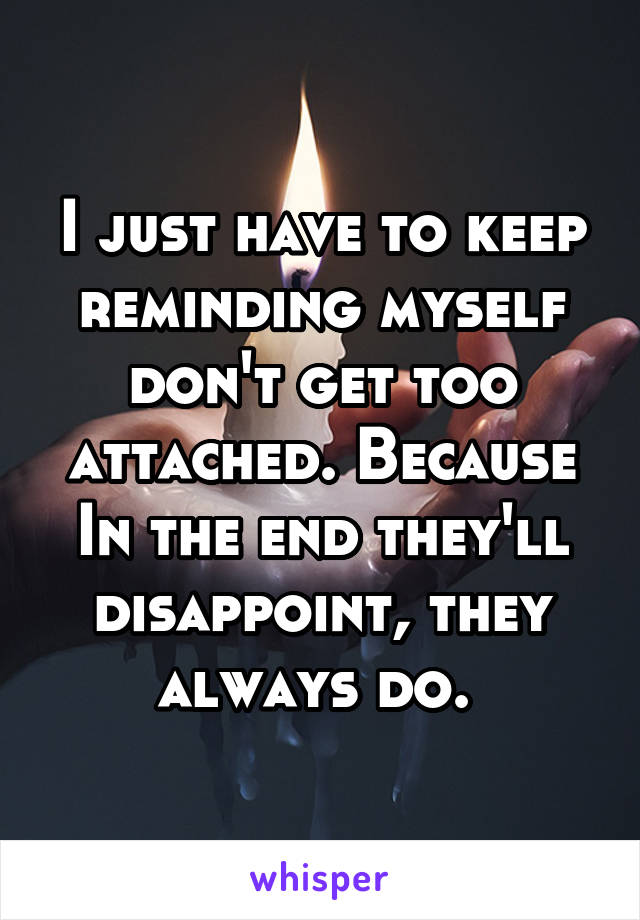 I just have to keep reminding myself don't get too attached. Because In the end they'll disappoint, they always do. 