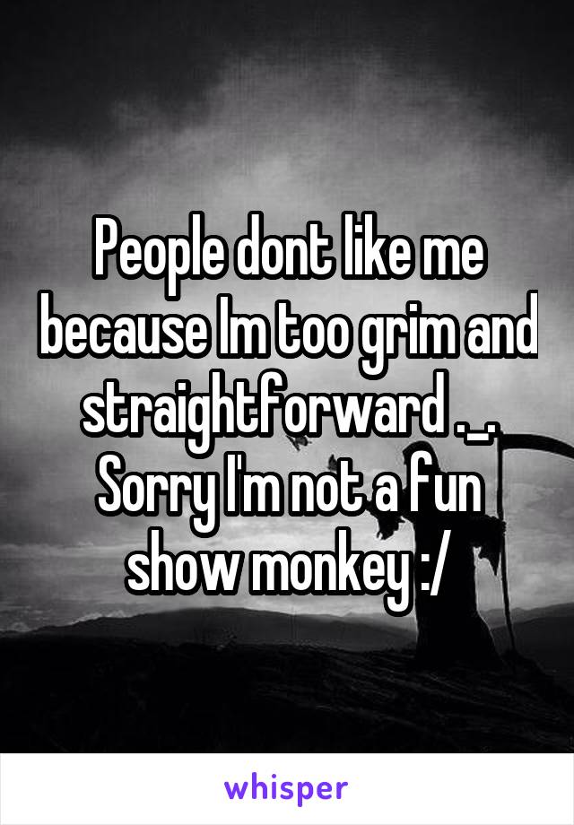 People dont like me because Im too grim and straightforward ._. Sorry I'm not a fun show monkey :/