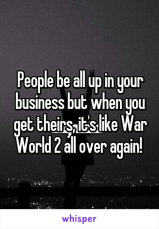 People be all up in your business but when you get theirs, it's like War World 2 all over again! 